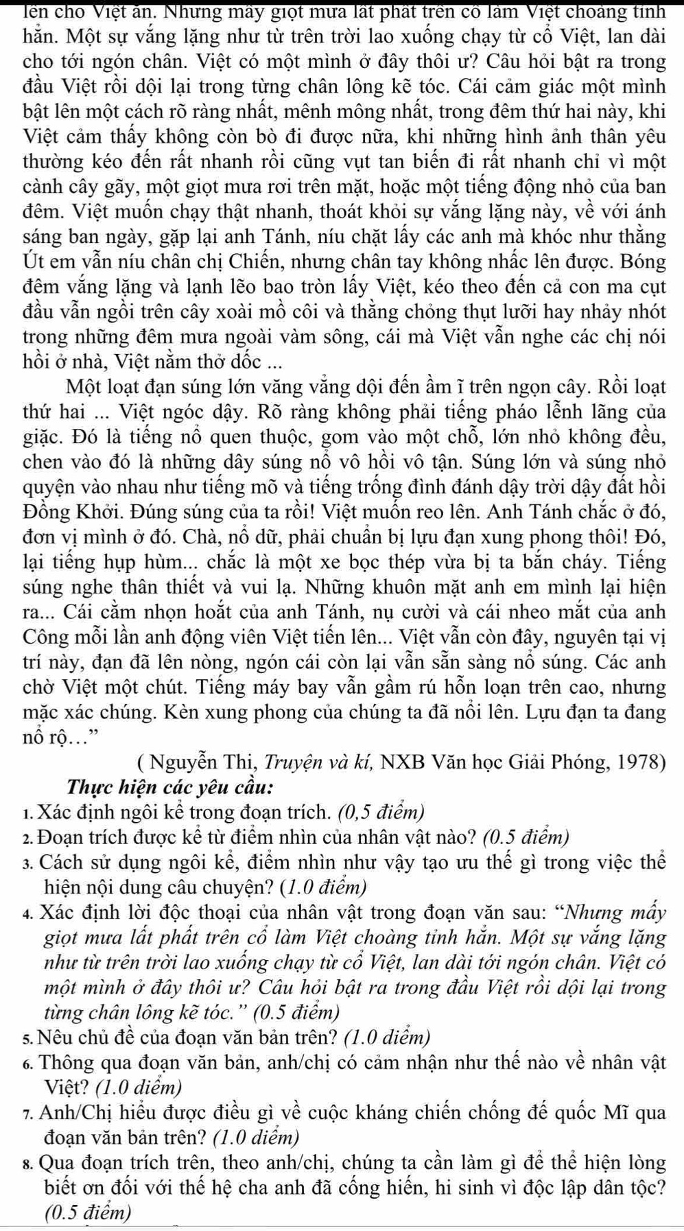 lên cho Việt ăn. Nhưng mày giọt mưa lất phất trên cổ làm Việt choảng tinh
hằn. Một sự vắng lặng như từ trên trời lao xuống chạy từ cổ Việt, lan dài
cho tới ngón chân. Việt có một mình ở đây thôi ư? Câu hỏi bật ra trong
đầu Việt rồi dội lại trong từng chân lông kẽ tóc. Cái cảm giác một mình
bật lên một cách rõ ràng nhất, mênh mông nhất, trong đêm thứ hai này, khi
Việt cảm thấy không còn bò đi được nữa, khi những hình ảnh thân yêu
thường kéo đến rất nhanh rồi cũng vụt tan biến đi rất nhanh chỉ vì một
cành cây gãy, một giọt mưa rơi trên mặt, hoặc một tiếng động nhỏ của ban
đêm. Việt muốn chạy thật nhanh, thoát khỏi sự vắng lặng này, về với ánh
sáng ban ngày, gặp lại anh Tánh, níu chặt lấy các anh mà khóc như thằng
Út em vẫn níu chân chị Chiến, nhưng chân tay không nhấc lên được. Bóng
đêm vắng lặng và lạnh lẽo bao tròn lấy Việt, kéo theo đến cả con ma cụt
đầu vẫn ngồi trên cây xoài mồ côi và thằng chóng thụt lưỡi hay nhảy nhót
trong những đêm mưa ngoài vàm sông, cái mà Việt vẫn nghe các chị nói
hồi ở nhà, Việt nằm thở dốc ...
Một loạt đạn súng lớn văng vắng dội đến ầm ĩ trên ngọn cây. Rồi loạt
thứ hai ... Việt ngóc dậy. Rõ ràng không phải tiếng pháo lễnh lãng của
giặc. Đó là tiếng nổ quen thuộc, gom vào một chỗ, lớn nhỏ không đều,
chen vào đó là những dây súng nổ vô hồi vô tận. Súng lớn và súng nhỏ
quyện vào nhau như tiếng mõ và tiếng trống đình đánh dậy trời dậy đất hồi
Đồng Khởi. Đúng súng của ta rồi! Việt muốn reo lên. Anh Tánh chắc ở đó,
đơn vị mình ở đó. Chà, nổ dữ, phải chuẩn bị lựu đạn xung phong thôi! Đó,
lại tiếng hụp hùm... chắc là một xe bọc thép vừa bị ta bắn cháy. Tiếng
súng nghe thân thiết và vui lạ. Những khuôn mặt anh em mình lại hiện
ra... Cái cằm nhọn hoắt của anh Tánh, nụ cười và cái nheo mắt của anh
Công mỗi lần anh động viên Việt tiến lên... Việt vẫn còn đây, nguyên tại vị
trí này, đạn đã lên nòng, ngón cái còn lại vẫn sẵn sàng nổ súng. Các anh
chờ Việt một chút. Tiếng máy bay vẫn gầm rú hỗn loạn trên cao, nhưng
mặc xác chúng. Kèn xung phong của chúng ta đã nổi lên. Lựu đạn ta đang
nổ rộ...”
( Nguyễn Thi, Truyện và kí, NXB Văn học Giải Phóng, 1978)
Thực hiện các yêu cầu:
1. Xác định ngôi kể trong đoạn trích. (0,5 điểm)
2. Đoạn trích được kể từ điểm nhìn của nhân vật nào? (0.5 điểm)
3. Cách sử dụng ngôi kể, điểm nhìn như vậy tạo ưu thế gì trong việc thể
hiện nội dung câu chuyện? (1.0 điểm)
4. Xác định lời độc thoại của nhân vật trong đoạn văn sau: “Nhưng mấy
giọt mưa lất phất trên cổ làm Việt choàng tỉnh hắn. Một sự vắng lặng
như từ trên trời lao xuống chạy từ cổ Việt, lan dài tới ngón chân. Việt có
một mình ở đây thôi ư? Câu hỏi bật ra trong đầu Việt rồi dội lại trong
từng chân lông kẽ tóc.'' (0.5 điểm)
5.Nêu chủ đề của đoạn văn bản trên? (1.0 diểm)
6. Thông qua đoạn văn bản, anh/chị có cảm nhận như thế nào về nhân vật
Việt? (1.0 diểm)
7. Anh/Chị hiểu được điều gì về cuộc kháng chiến chống đế quốc Mĩ qua
đoạn văn bản trên? (1.0 diểm)
s. Qua đoạn trích trên, theo anh/chị, chúng ta cần làm gì để thể hiện lòng
biết ơn đối với thế hệ cha anh đã cống hiến, hi sinh vì độc lập dân tộc?
(0.5 điểm)