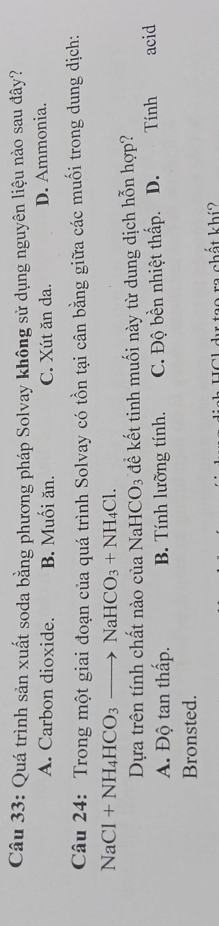 Quá trình sản xuất soda bằng phương pháp Solvay không sử dụng nguyên liệu nào sau đây?
A. Carbon dioxide. B. Muối ăn. C. Xút ăn da. D. Ammonia.
Câu 24: Trong một giai đoạn của quá trình Solvay có tồn tại cân bằng giữa các muối trong dung dịch:
NaCl+NH_4HCO_3to NaHCO_3+NH_4Cl. 
Dựa trên tính chất nào của NaH CO_3 để kết tinh muối này từ dung dịch hỗn hợp?
A. Độ tan thấp. B. Tính lưỡng tính. C. Độ bền nhiệt thấp. ₹D. Tính acid
Bronsted.
ca chất khí?