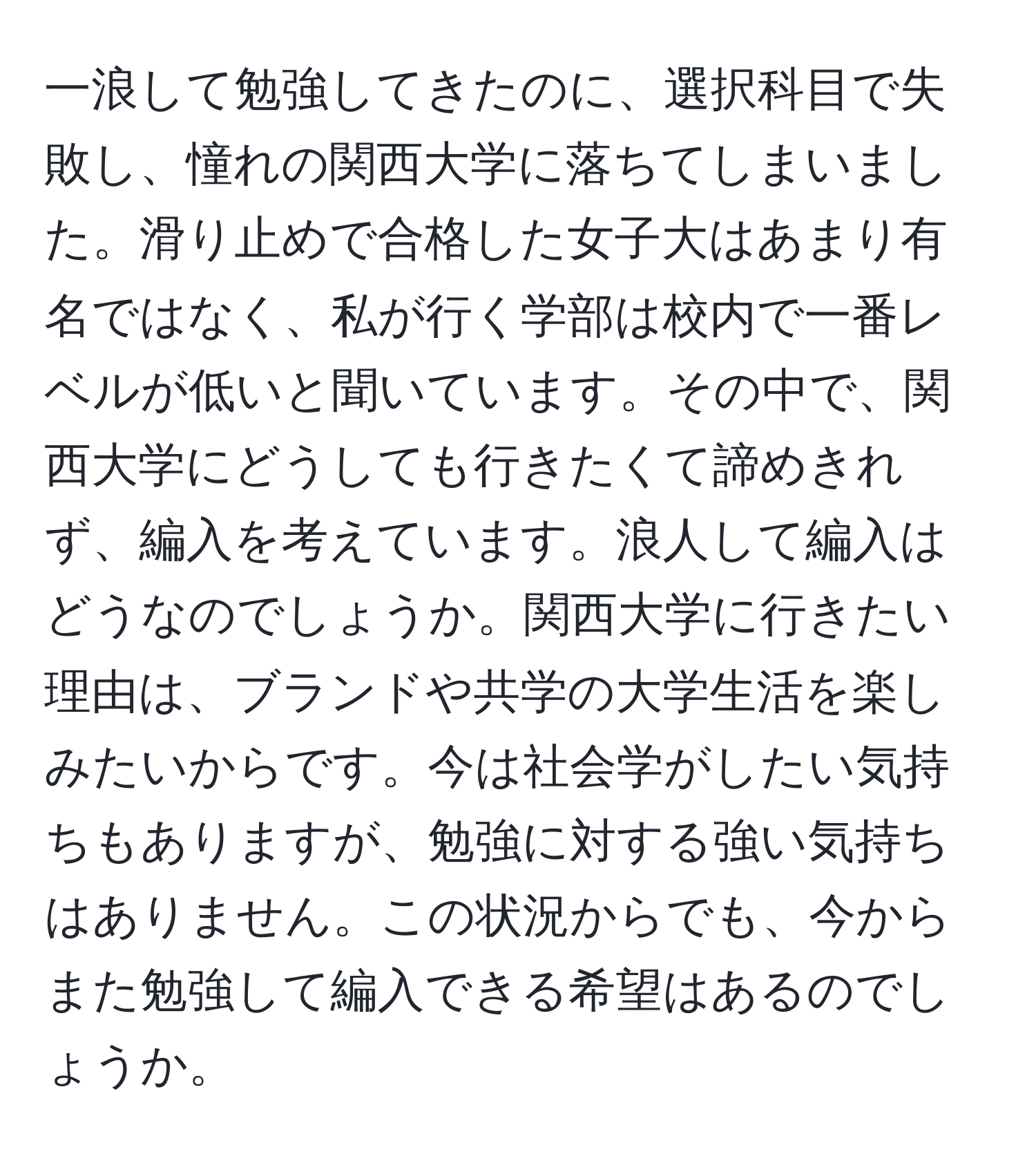 一浪して勉強してきたのに、選択科目で失敗し、憧れの関西大学に落ちてしまいました。滑り止めで合格した女子大はあまり有名ではなく、私が行く学部は校内で一番レベルが低いと聞いています。その中で、関西大学にどうしても行きたくて諦めきれず、編入を考えています。浪人して編入はどうなのでしょうか。関西大学に行きたい理由は、ブランドや共学の大学生活を楽しみたいからです。今は社会学がしたい気持ちもありますが、勉強に対する強い気持ちはありません。この状況からでも、今からまた勉強して編入できる希望はあるのでしょうか。