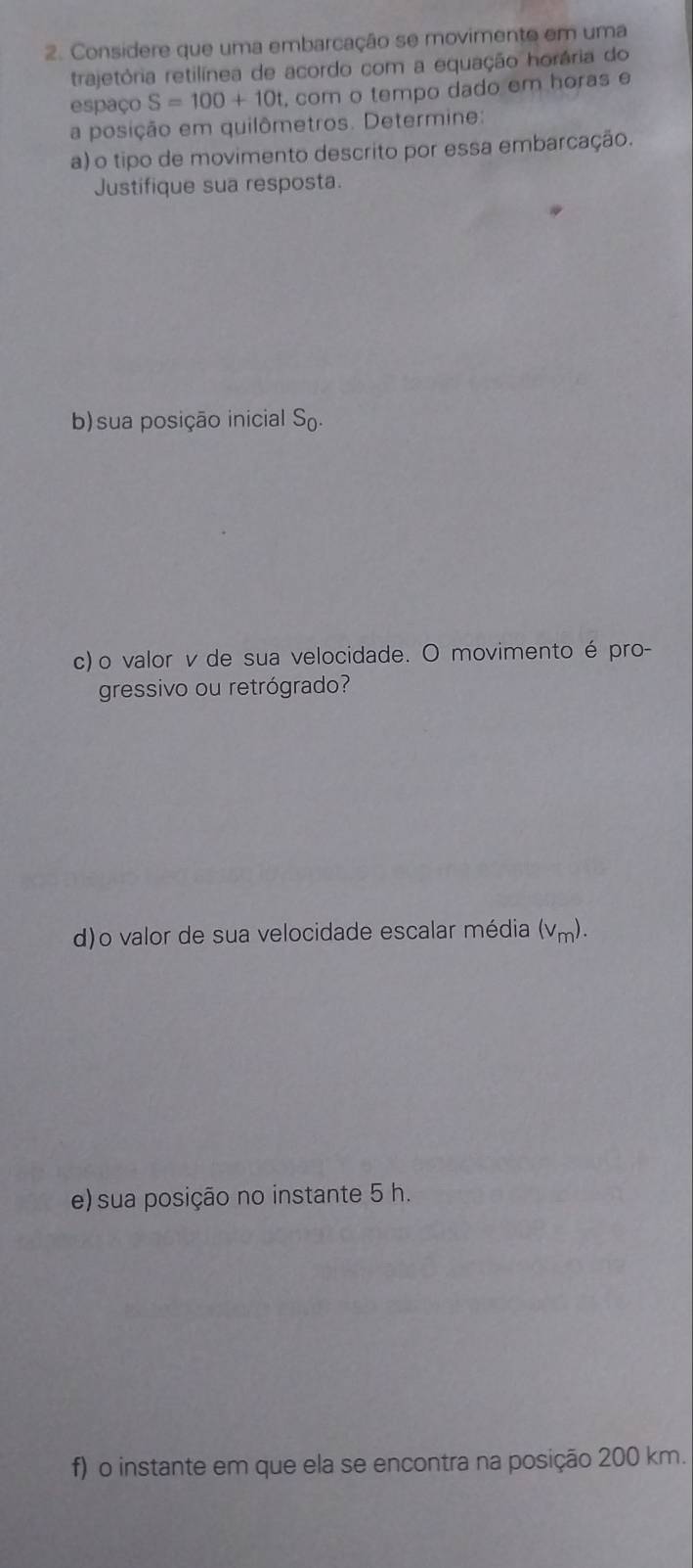 Considere que uma embarcação se movimente em uma 
trajetória retilínea de acordo com a equação horária do 
espaço S=100+10 , com o tempo dado em horas e 
a posição em quilômetros. Determine: 
a) o tipo de movimento descrito por essa embarcação. 
Justifique sua resposta. 
b)sua posição inicial S_0. 
c) o valor v de sua velocidade. O movimento é pro- 
gressivo ou retrógrado? 
d)o valor de sua velocidade escalar média (v_m). 
e) sua posição no instante 5 h. 
f) o instante em que ela se encontra na posição 200 km.