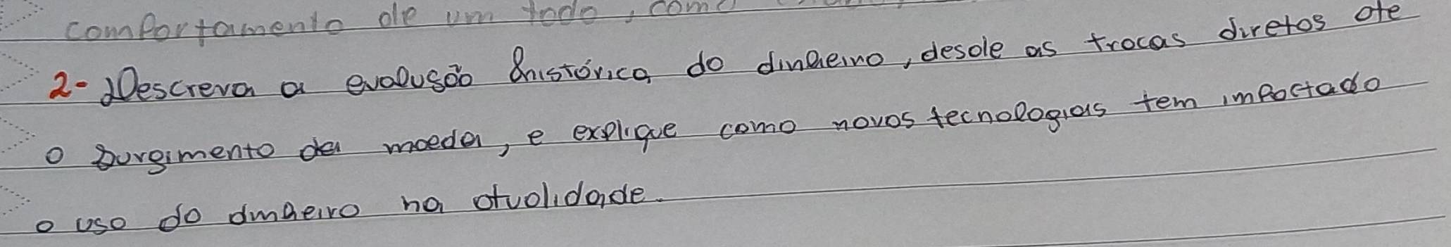 comportamento oe um todo, come 
2. Descreva a evelusoo Cnistorica do dinnerno, desole as trocas diretos ofe 
o burgimento de moedar, e explique como novos tecnologias tem impoctado 
o use do dmbeiro na dolidade.