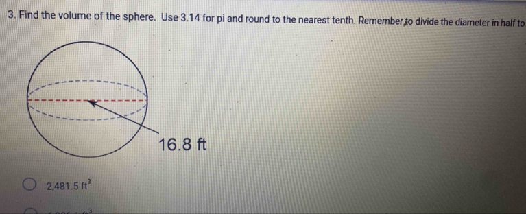 Find the volume of the sphere. Use 3.14 for pi and round to the nearest tenth. Remember to divide the diameter in half to
2,481.5ft^3. 3