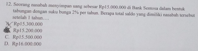 Seorang nasabah menyimpan uang sebesar Rp15.000.000 di Bank Sentosa dalam bentuk
tabungan dengan suku bunga 2% per tahun. Berapa total saldo yang dimiliki nasabah tersebut
setelah 1 tahun…
) Rp15.300.000
Rp15.200.000
C. Rp15.500.000
D. Rp16.000.000