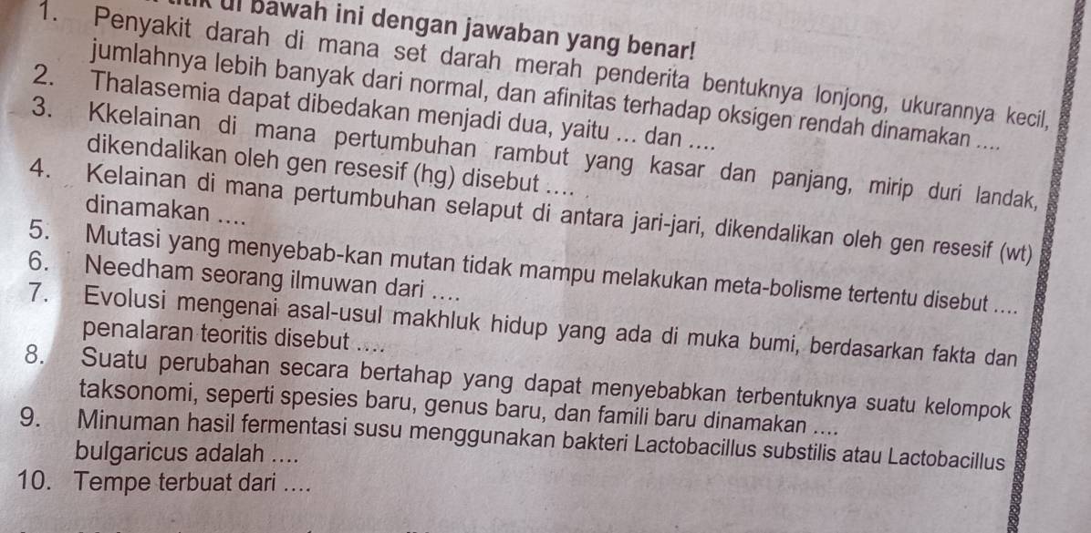 ul bawah ini dengan jawaban yang benar! 
1. Penyakit darah di mana set darah merah penderita bentuknya lonjong, ukurannya kecil, 
jumlahnya lebih banyak dari normal, dan afinitas terhadap oksigen rendah dinamakan .... 
2. Thalasemia dapat dibedakan menjadi dua, yaitu ... dan .... 
3. Kkelainan di mana pertumbuhan rambut yang kasar dan panjang, mirip duri landak, 
dikendalikan oleh gen resesif (hg) disebut .... 
dinamakan .... 
4. Kelainan di mana pertumbuhan selaput di antara jari-jari, dikendalikan oleh gen resesif (wt) 
5. Mutasi yang menyebab-kan mutan tidak mampu melakukan meta-bolisme tertentu disebut .... 
6. Needham seorang ilmuwan dari .... 
7. Evolusi mengenai asal-usul makhluk hidup yang ada di muka bumi, berdasarkan fakta dan 
penalaran teoritis disebut .... 
8. Suatu perubahan secara bertahap yang dapat menyebabkan terbentuknya suatu kelompok 
taksonomi, seperti spesies baru, genus baru, dan famili baru dinamakan .... 
9. Minuman hasil fermentasi susu menggunakan bakteri Lactobacillus substilis atau Lactobacillus 
bulgaricus adalah .... 
10. Tempe terbuat dari ...