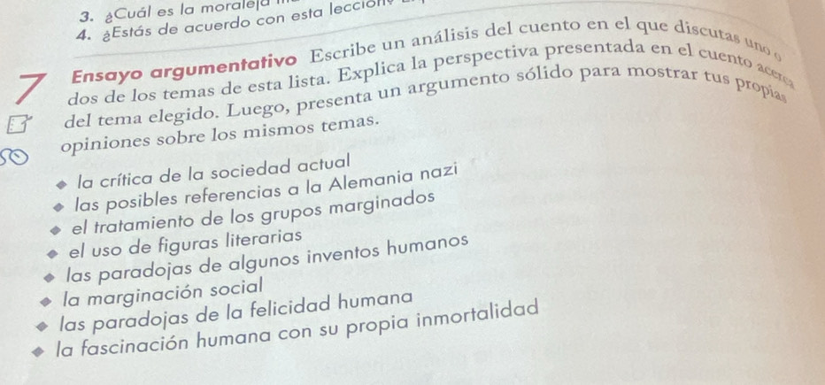 ¿Cuál es la moralea
4. ¿Estás de acuerdo con esta lección
Ensayo argumentativo Escribe un análisis del cuento en el que discutas uno o
7 dos de los temas de esta lista. Explica la perspectiva presentada en el cuento acerca
del tema elegido. Luego, presenta un argumento sólido para mostrar tus propía
opiniones sobre los mismos temas.
la crítica de la sociedad actual
las posibles referencias a la Alemania nazi
el tratamiento de los grupos marginados
el uso de figuras literarias
las paradojas de algunos inventos humanos
la marginación social
las paradojas de la felicidad humana
la fascinación humana con su propia inmortalidad