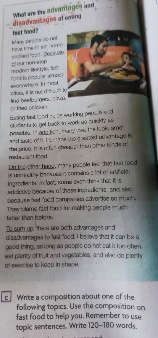 What are the advantages and 
disadvantages of eating 
fast food? 
Many people do not 
have time to eat home 
cooked food. Becaus 
of our non-stop 
modern lifestyle, fast 
food is popular almos 
everywhere. In most 
cities, it is not difficult 
find beefburgers, pizz 
or fried chicken. 
Eating fast food helps working people and 
students to get back to work as quickly as 
possible. In addition, many love the look, smell 
and taste of it. Perhaps the greatest advantage is 
the price. It is often cheaper than other kinds of 
restaurant food. 
On the other hand, many people feel that fast food 
is unhealthy because it contains a lot of artificial 
ingredients. In fact, some even think that it is 
addictive because of these ingredients, and also 
because fast food companies advertise so much. 
They blame fast food for making people much 
fatter than before. 
To sum up, there are both advantages and 
disadvantages to fast food. I believe that it can be a 
good thing, as long as people do not eat it too often, 
eat plenty of fruit and vegetables, and also do plenty 
of exercise to keep in shape. 
c Write a composition about one of the 
following topics. Use the composition on 
fast food to help you. Remember to use 
topic sentences. Write 120-180 words.