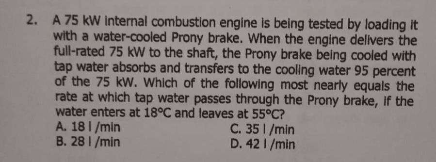 A 75 kW internal combustion engine is being tested by loading it
with a water-cooled Prony brake. When the engine delivers the
full-rated 75 kW to the shaft, the Prony brake being cooled with
tap water absorbs and transfers to the cooling water 95 percent
of the 75 kW. Which of the following most nearly equals the
rate at which tap water passes through the Prony brake, if the
water enters at 18°C and leaves at 55°C ?
A. 18 l /min C. 35 l /min
B. 28 I /min D. 42 I /min