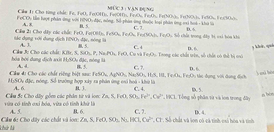 M∪ C3:VANDUNG
Câu 1: Cho từng chất: Fe, I FeO,
FeCO_3 lần lượt phản ứng với HNO_3dac, Fe(OH)_2,Fe(OH)_3,Fe_3O_4,Fe_2O_3,Fe(NO_3)_2,Fe(NO_3)_3,FeSO_4,Fe_2(SO_4)_3, c, nóng. Số phản ứng thuộc loại phản ứng oxi hoá - khử là
A. 8. B. 5. C. 7. D. 6.
Cầâu 2: Cho dãy các chất: FeO. Fe(OH)_2,FeSO_4,Fe_3O_4,Fe_2(SO_4)_3,Fe_2O_3. Số chất trong dãy bị oxí hóa khi
tác dụng với dung dịch HNO_3 dac :, nóng là
A. 3. B. 5. C. 4 D. 6, 1 khứ, quá
Câu 3: Cho các chất: KBr,S,SiO_2,P,Na_3PO_4 ,FeO , Cu và Fe_2O_3. Trong các chất trên, số chất có thể bị oxi
hóa bởi dung dịch axit H_2SO_4 dac , nóng là
A. 4. B. 5. C. 7. D. 6.
Câu 4: Cho các chất riêng biệt sau: FeSO_4,AgNO_3,Na_2SO_3,H_2S,HI,Fe_3O_4,Fe_2O_3 tác dụng với dung dịch
Joxi hóa
H_2SO_4dac , nóng. Số trường hợp xảy ra phản ứng oxi hoá - khử là
A. 6. B. 3. C. 4. D. 5.
n bón
Câu 5: Cho dãy gồm các phân tử và ion: Zn,S,FeO,SO_2,Fe^(2+),Cu^(2+) , HCI. Tổng số phân từ và ion trong đãy
vừa có tính oxi hóa, vừa có tính khử là
A. 5. B. 6. C. 7. D. 4.
Câu 6: Cho dãy các chất và ion: Zn,S,FeO, SO_2,N_2,HCl,Cu^(2+) , CF. Số chất và ion có cả tính oxi hóa và tính
khứ là