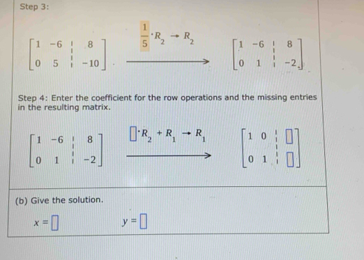 beginbmatrix 1&-6&1&8 0&5&1&-10endbmatrix · xrightarrow  1/5 · R_2to R_2 beginbmatrix 1&-6&|&8 0&1&|&-2endbmatrix
Step 4: Enter the coefficient for the row operations and the missing entries 
in the resulting matrix.
beginbmatrix 1&-6&|&8 0&1&|&-2endbmatrix □ · R_2+R_1to R_1 beginbmatrix 1&0&|&□  0&1&|&□ endbmatrix
(b) Give the solution.
x=□ y=□