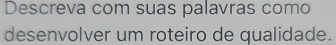 Descreva com suas palavras como 
desenvolver um roteiro de qualidade.