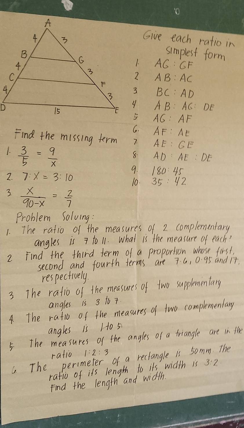 Give each ratio in 
simplest form
AG:GF
AB:AC
BC:AD
AB:AC:DE
AG:AF
G. AF:AE
Find the missing term 7. AE:GE
1.  3/5 = 9/x 
8. AD:AE:DE
9. 180:45
2. 7:x=3:10
10. 35:42
3.  x/90-x = 2/7 
Problem Solving: 
1. The ratio of the measures of 2 complementary 
angles is to 11. What is the measure of each? 
2. Find the third term of a proportion whose first, 
second and fourth terms are 7. 6, 0. 95 and 17. 
respectively. 
3 The ratio of the measures of two supplementary 
angles is 3 to 7. 
4. The rafio of the measures of two complemenlary 
angles is 1o 5
5. The measures of the angles of a triangle are in the 
ratio 1:2:3
G. The perimeter of a reclangle is 5omm The 
rafic of its length to its width is 3:2
Find the length and width.