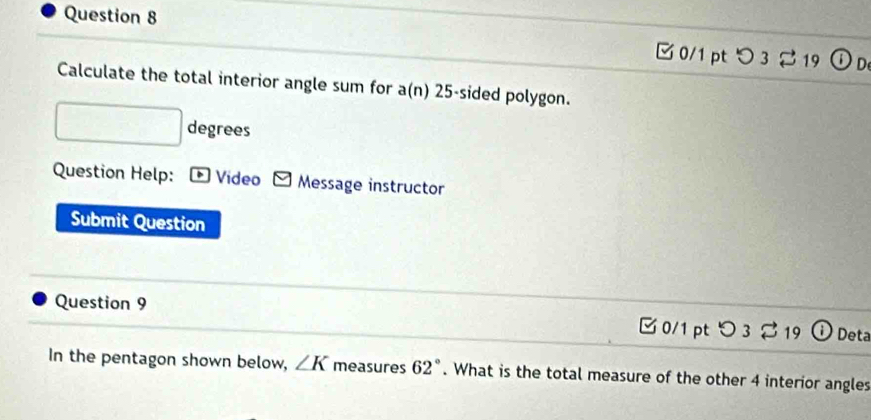 つ 3 2 19 (i) n 
Calculate the total interior angle sum for a(n) 25 -sided polygon. 
degrees 
Question Help: * Video Message instructor 
Submit Question 
Question 9 0/1 pt O_3] 19 Deta 
In the pentagon shown below, ∠ K measures 62°. What is the total measure of the other 4 interior angles