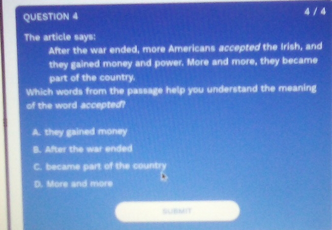 4 / 4
The article says:
After the war ended, more Americans accepted the Irish, and
they gained money and power. More and more, they became
part of the country.
Which words from the passage help you understand the meaning
of the word accepted?
A. they gained money
B. After the war ended
C. became part of the country
D. More and more
SUBMIT