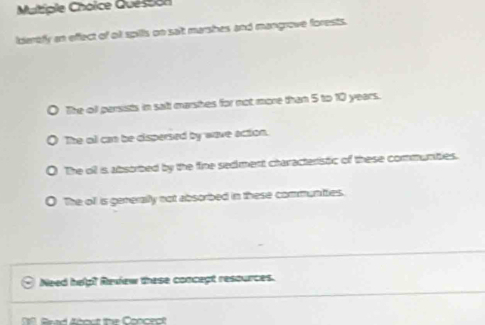 Quession
idartfy an effect of o spills on salt marshes and mangrove forests.
The ol parsists in salt marshes for not more than 5 to 10 years.
The oll can be dispersed by wave action.
The oll is absorbed by the fine sedment characteristic of these communities.
0 The ofl is generally not absorbed in these communties.
Need help? Review these concept resources.
00. Brad About the Concect