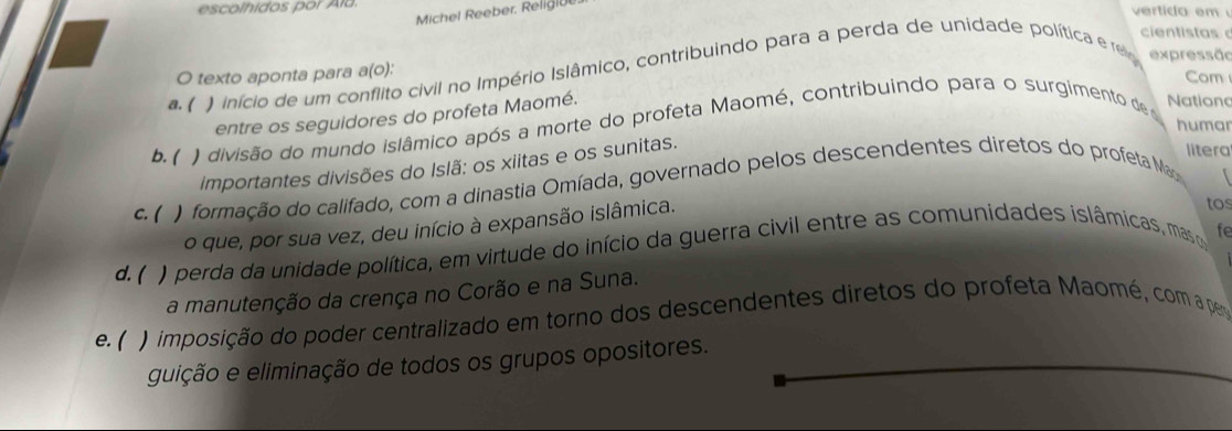 escolhidos por Aïa. vertida em 
Michel Reeber. Relig|U
cientistas 
O texto aponta para a(o):
*. ( ) início de um conflito civil no Império Islâmico, contribuindo para a perda de unidade política e re expressão
Com
entre os seguidores do profeta Maomé.
b. ( ) divisão do mundo islâmico após a morte do profeta Maomé, contribuindo para o surgimento de Nationc
humar
importantes divisões do Islã: os xiitas e os sunitas.
litera
c. ( ) formação do califado, com a dinastia Omíada, governado pelos descendentes diretos do profeta M
o que, por sua vez, deu início à expansão islâmica.
tos
d.( ) perda da unidade política, em virtude do início da guerra civil entre as comunidades islâmicas, mas fe
a manutenção da crença no Corão e na Suna.
e. ( ) imposição do poder centralizado em torno dos descendentes diretos do profeta Maomé, com a per
guição e eliminação de todos os grupos opositores.