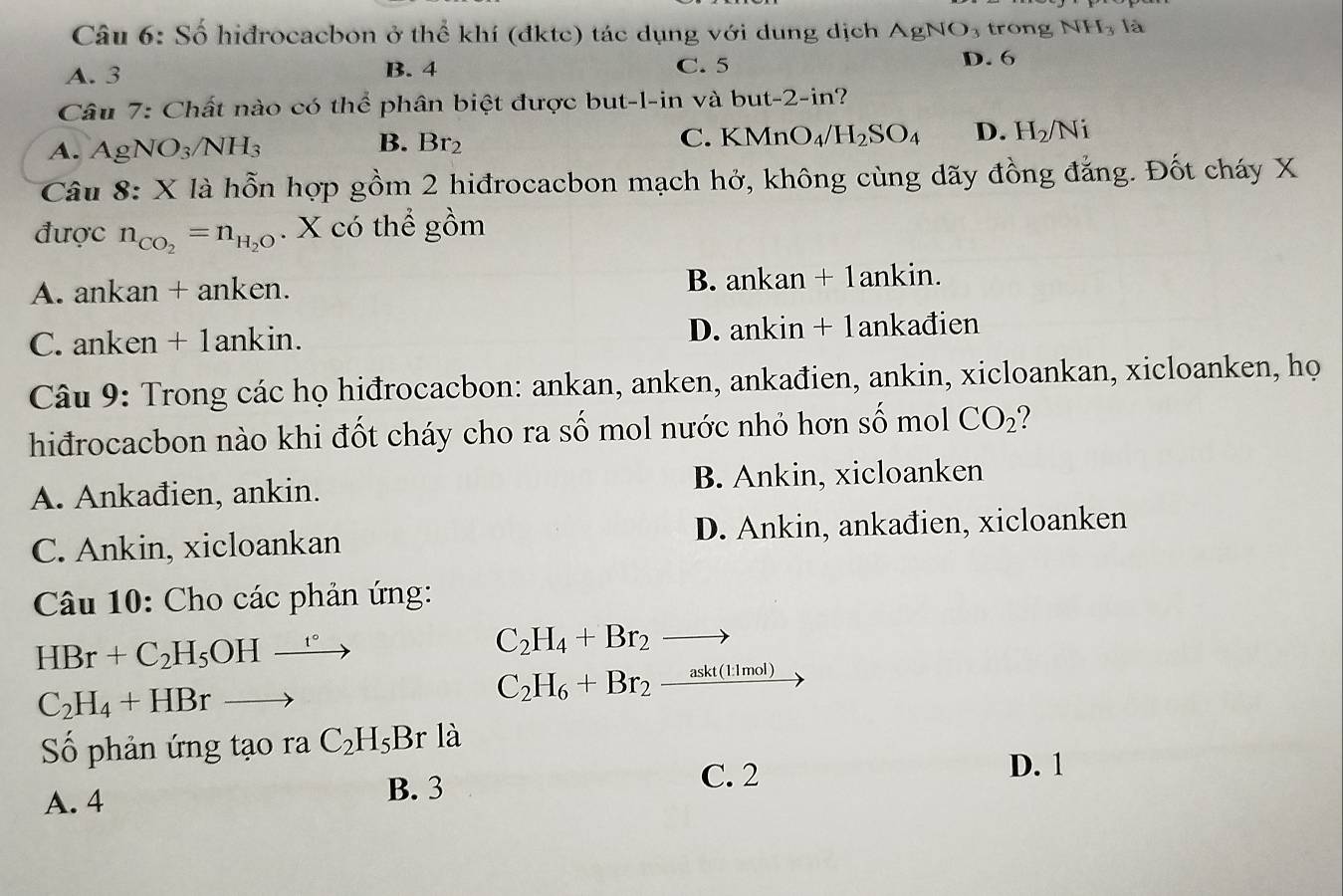 Số hiđrocacbon ở thể khí (đktc) tác dụng với dung dịch. AgNO_3 trong N H_3 là
A. 3 B. 4 C. 5
D. 6
Câu 7: Chất nào có thể phân biệt được but-l-in và but-2-in?
A. AgNO_3/NH_3
B. Br_2 C. KMnO_4/H_2SO_4 D. H_2/Ni
Câu 8: X là hỗn hợp gồm 2 hiđrocacbon mạch hở, không cùng dãy đồng đẳng. Đốt cháy X
được n_CO_2=n_H_2O. X có thể gồm
A. ankan + anken. B. ankan + 1ankin.
C. anken + 1ankin. D. ankin + 1ankađien
Câu 9: Trong các họ hiđrocacbon: ankan, anken, ankađien, ankin, xicloankan, xicloanken, họ
hiđrocacbon nào khi đốt cháy cho ra số mol nước nhỏ hơn số mol CO_2
A. Ankađien, ankin. B. Ankin, xicloanken
C. Ankin, xicloankan D. Ankin, ankađien, xicloanken
Câu 10: Cho các phản ứng:
HBr+C_2H_5OHxrightarrow r°
C_2H_4+Br_2to
C_2H_4+HBrto
C_2H_6+Br_2_ askt(l:1mol)
Số phản ứng tạo ra C_2H_5Br là
C. 2
D. 1
A. 4
B. 3