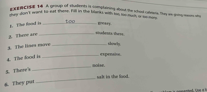 A group of students is complaining about the school cafeteria. They are giving reasons why 
they don't want to eat there. Fill in the blanks with too, too much, or too many. 
too 
1. The food is _greasy. 
2. There are_ 
students there. 
3. The lines move_ 
slowly. 
4. The food is 
_expensive. 
_ 
noise. 
5. There's 
salt in the food. 
6. They put 
_ 
is presented. Use a la