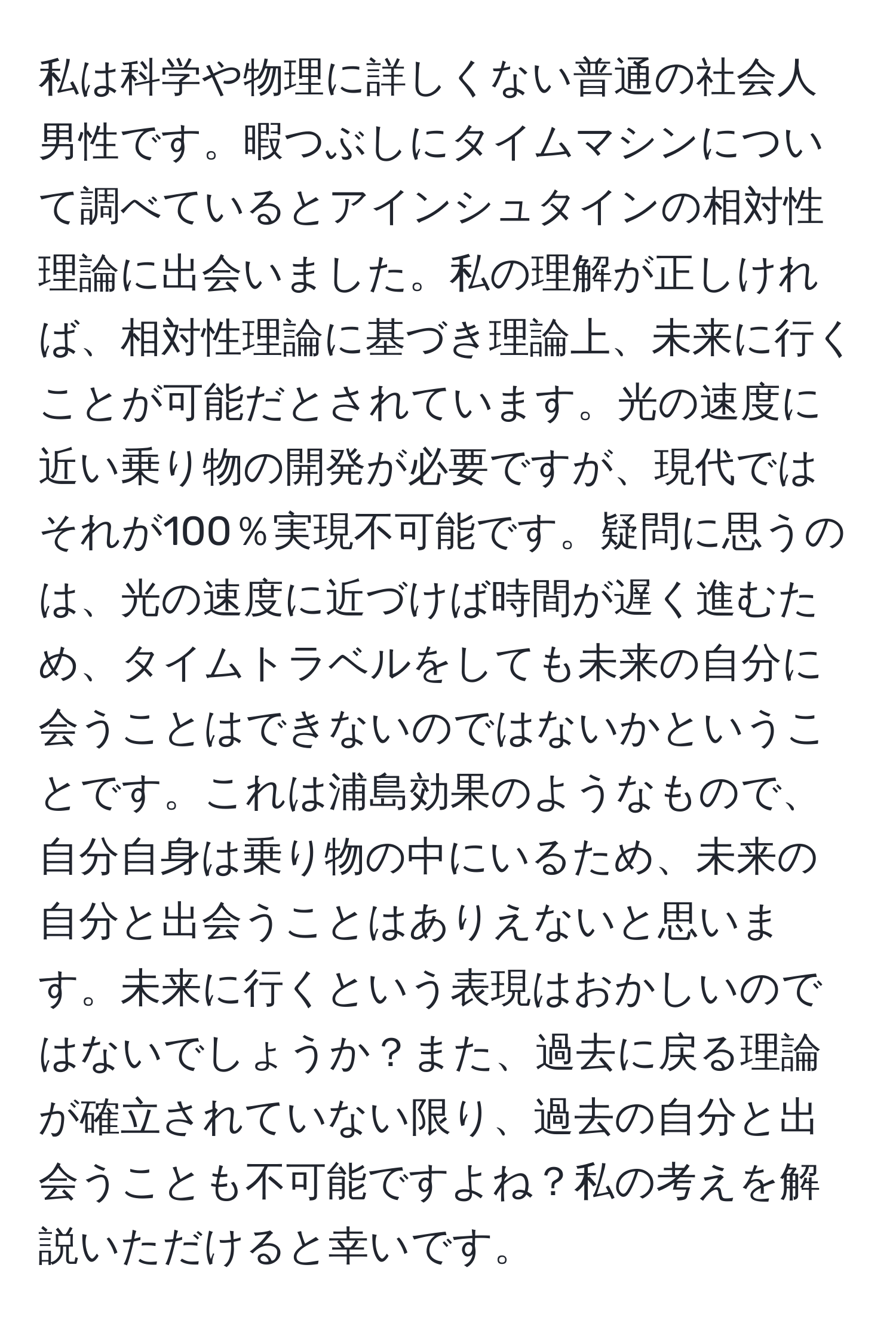 私は科学や物理に詳しくない普通の社会人男性です。暇つぶしにタイムマシンについて調べているとアインシュタインの相対性理論に出会いました。私の理解が正しければ、相対性理論に基づき理論上、未来に行くことが可能だとされています。光の速度に近い乗り物の開発が必要ですが、現代ではそれが100％実現不可能です。疑問に思うのは、光の速度に近づけば時間が遅く進むため、タイムトラベルをしても未来の自分に会うことはできないのではないかということです。これは浦島効果のようなもので、自分自身は乗り物の中にいるため、未来の自分と出会うことはありえないと思います。未来に行くという表現はおかしいのではないでしょうか？また、過去に戻る理論が確立されていない限り、過去の自分と出会うことも不可能ですよね？私の考えを解説いただけると幸いです。