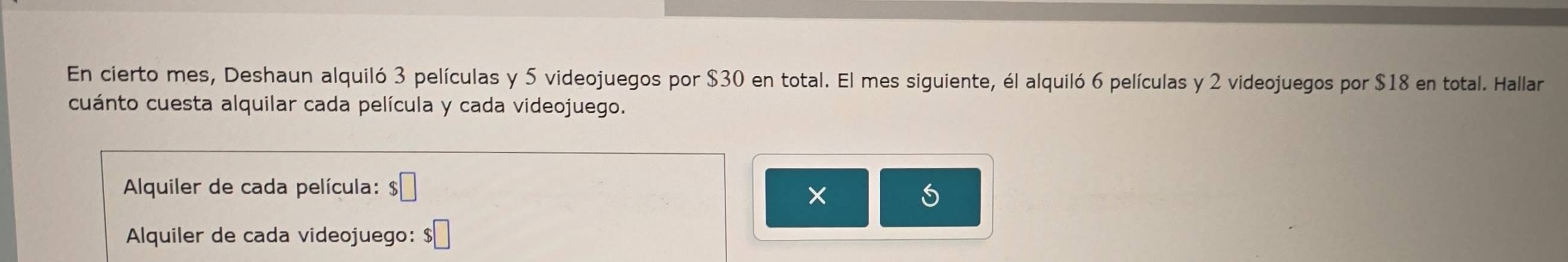 En cierto mes, Deshaun alquiló 3 películas y 5 videojuegos por $30 en total. El mes siguiente, él alquiló 6 películas y 2 videojuegos por $18 en total. Hallar 
cuánto cuesta alquilar cada película y cada videojuego. 
* Alquiler de cada película: $□
× 
Alquiler de cada videojuego: $□