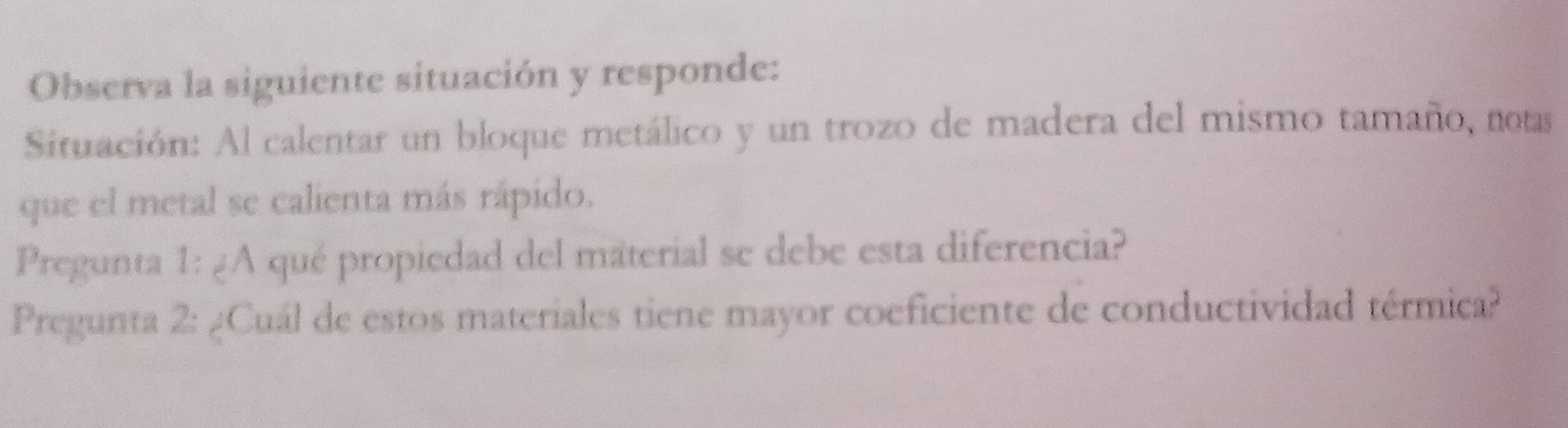 Observa la siguiente situación y responde: 
Situación: Al calentar un bloque metálico y un trozo de madera del mismo tamaño, notas 
que el metal se calienta más rápido. 
Pregunta 1: ¿A qué propiedad del material se debe esta diferencia? 
Pregunta 2: ¿Cuál de estos materiales tiene mayor coeficiente de conductividad térmica?