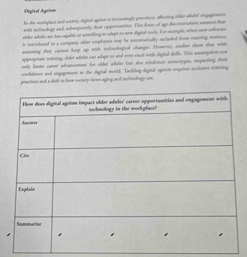 Digital Agsism 
In the workplace and society, digital ageism is increasingly prevalent, affecting sider ahuled engagement 
with technology and, subsequently, their opportunities. This form of 2g5 discrimination assumes feat 
older adults are less capable or unwilling to adapt to new digital tools. For example, when new softwase 
is introduced in a company, older employees may be automatically excluded from training sessions, 
assuming they cannot keep up with technological changes. However, studies snow that with 
appropriate training, older adults can adapt to and even excel with digital skills. This assumption nost 
only limits career advancement for older adults but also reinforces stereotypes, impacting their 
confidence and engagement in the digital world. Tackling digital ageism requires inclusive staining 
practices and a shift in how society views aging and technology use.