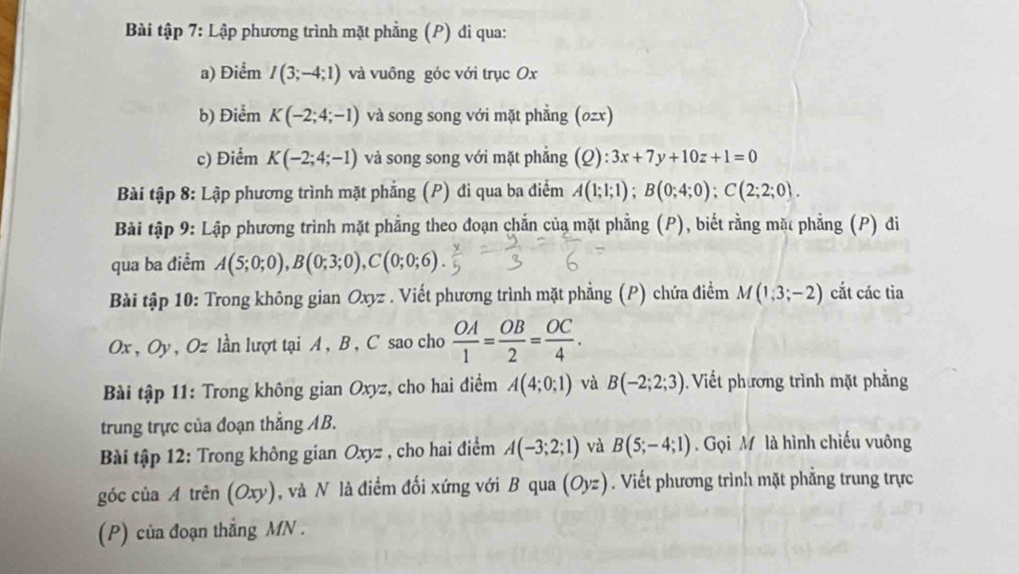 Bài tập 7: Lập phương trình mặt phẳng (P) đi qua: 
a) Điểm I(3;-4;1) và vuông góc với trục Ox
b) Điểm K(-2;4;-1) và song song với mặt phẳng (0zx) 
c) Điểm K(-2;4;-1) và song song với mặt phẳng (Q): 3x+7y+10z+1=0
Bài tập 8: Lập phương trình mặt phẳng (P) đi qua ba điểm A(1;1;1); B(0;4;0); C(2;2;0). 
Bài tập 9: Lập phương trình mặt phẳng theo đoạn chắn của mặt phẳng (P), biết rằng mặt phẳng (P) đi 
qua ba điểm A(5;0;0), B(0;3;0), C(0;0;6)
Bài tập 10: Trong không gian Oxyz. Viết phương trình mặt phẳng (P) chứa điểm M(1,3;-2) cắt các tia
Ox , Oy, Oz lần lượt tại A, B , C sao cho  OA/1 = OB/2 = OC/4 . 
Bài tập 11: Trong không gian Oxyz, cho hai điểm A(4;0;1) và B(-2;2;3) Viết phương trình mặt phẳng 
trung trực của đoạn thắng AB. 
Bài tập 12: Trong không gian Oxyz , cho hai điểm A(-3;2;1) và B(5;-4;1). Gọi M là hình chiếu vuông 
góc của A trên (Oxy) ), và N là điểm đối xứng với B qua (Oyz). Viết phương trình mặt phẳng trung trực 
(P) của đoạn thắng MN.