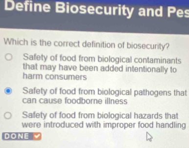 Define Biosecurity and Pes
Which is the correct definition of biosecurity?
Safety of food from biological contaminants
that may have been added intentionally to
harm consumers
Safety of food from biological pathogens that
can cause foodborne illness
Safety of food from biological hazards that
were introduced with improper food handling
DONE