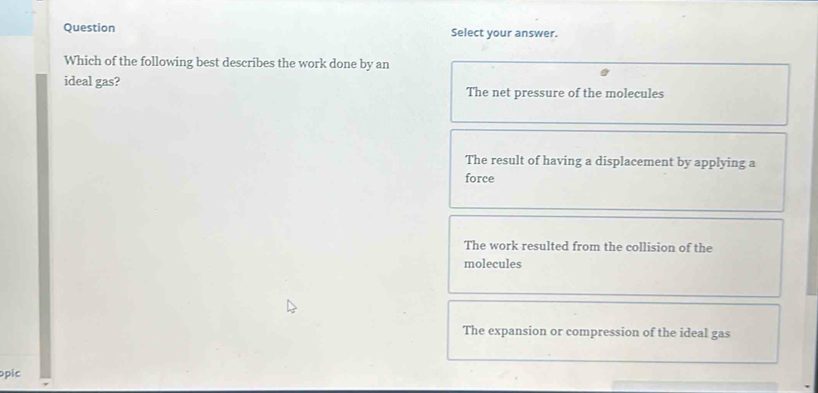 Question Select your answer.
Which of the following best describes the work done by an
ideal gas?
The net pressure of the molecules
The result of having a displacement by applying a
force
The work resulted from the collision of the
molecules
The expansion or compression of the ideal gas
opic