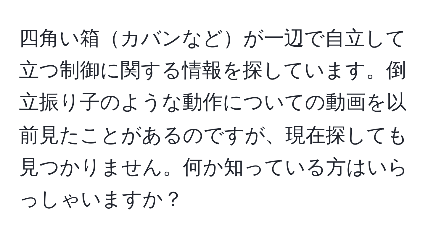 四角い箱カバンなどが一辺で自立して立つ制御に関する情報を探しています。倒立振り子のような動作についての動画を以前見たことがあるのですが、現在探しても見つかりません。何か知っている方はいらっしゃいますか？