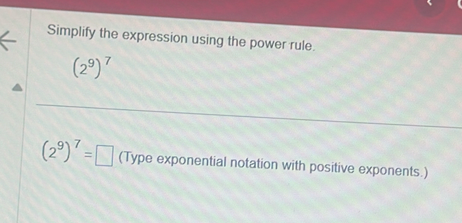 Simplify the expression using the power rule.
(2^9)^7
(2^9)^7=□ (Type exponential notation with positive exponents.)