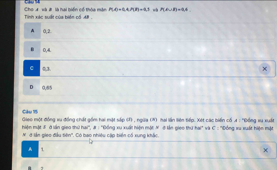 Cho Á và B là hai biến cổ thỏa mãn P(A)=0,4; P(B)=0,5 và P(A∪ B)=0,6. 
Tính xác suất của biến cố AB.
A ₹0,2.
B 0,4.
C 0,3. ×
D 0,65
Câu 15
Gieo một đồng xu đồng chất gồm hai mặt sấp (S) , ngừa (N) hai lần liên tiếp. Xét các biến cổ ◢ : "Đồng xu xuất
hiện mặt S ở lần gieo thứ hai", B : "Đồng xu xuất hiện mặt N ở lần gieo thứ hai" và C : "Đồng xu xuất hiện mặt
N ở lần gieo đầu tiên". Có bao nhiêu cặp biến cố xung khắc.
A 1. ×
B 2.