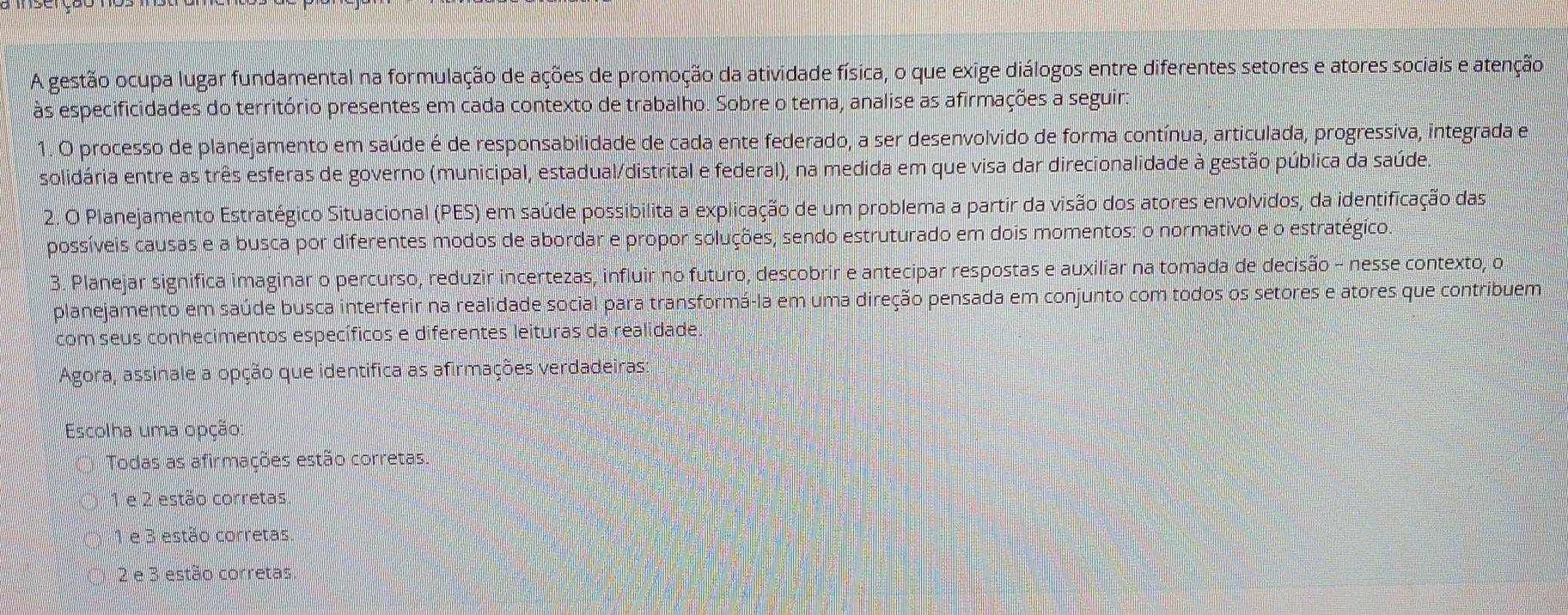 A gestão ocupa lugar fundamental na formulação de ações de promoção da atividade física, o que exige diálogos entre diferentes setores e atores sociais e atenção
às especificidades do território presentes em cada contexto de trabalho. Sobre o tema, analise as afirmações a seguir:
O processo de planejamento em saúde é de responsabilidade de cada ente federado, a ser desenvolvido de forma contínua, articulada, progressiva, integrada e
solidária entre as três esferas de governo (municipal, estadual/distrital e federal), na medida em que visa dar direcionalidade à gestão pública da saúdea
2. O Planejamento Estratégico Situacional (PES) em saúde possibilita a explicação de um problema a partir da visão dos atores envolvidos, da identificação das
possíveis causas e a busca por diferentes modos de abordar e propor soluções, sendo estruturado em dois momentos: o normativo e o estratégico.
3. Planejar significa imaginar o percurso, reduzir incertezas, influir no futuro, descobrir e antecipar respostas e auxiliar na tomada de decisão - nesse contexto, o
planejamento em saúde busca interferir na realidade social para transformá-la em uma direção pensada em conjunto com todos os setores e atores que contribuem
com seus conhecimentos específicos e diferentes leituras da realidade.
Agora, assinale a opção que identifica as afirmações verdadeiras:
Escolha uma opção
Todas as afirmações estão corretas.
1 e 2 estão corretas.
e 3 estão corretas
2 e 3 estão corretas.