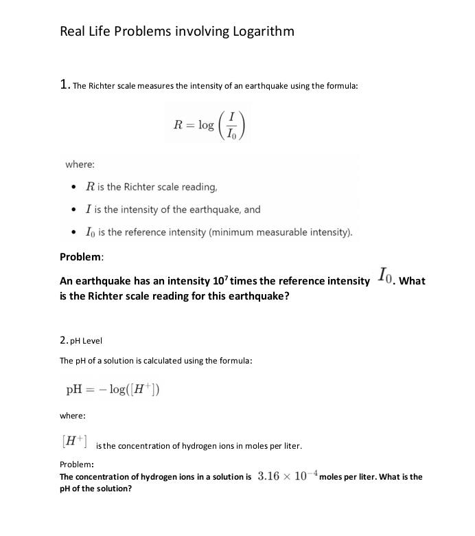 Real Life Problems involving Logarithm 
1. The Richter scale measures the intensity of an earthquake using the formula:
R=log (frac II_0)
where:
R is the Richter scale reading, 
I is the intensity of the earthquake, and
I_0 is the reference intensity (minimum measurable intensity). 
Problem: 
An earthquake has an intensity 10^7 times the reference intensity I_0. What 
is the Richter scale reading for this earthquake? 
2. pH Level 
The pH of a solution is calculated using the formula:
pH=-log ([H^+])
where:
[H^+] is the concentration of hydrogen ions in moles per liter. 
Problem: 
The concentration of hydrogen ions in a solution is 3.16* 10^(-4) moles per liter. What is the 
pH of the solution?