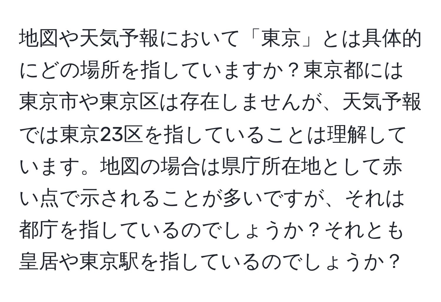 地図や天気予報において「東京」とは具体的にどの場所を指していますか？東京都には東京市や東京区は存在しませんが、天気予報では東京23区を指していることは理解しています。地図の場合は県庁所在地として赤い点で示されることが多いですが、それは都庁を指しているのでしょうか？それとも皇居や東京駅を指しているのでしょうか？