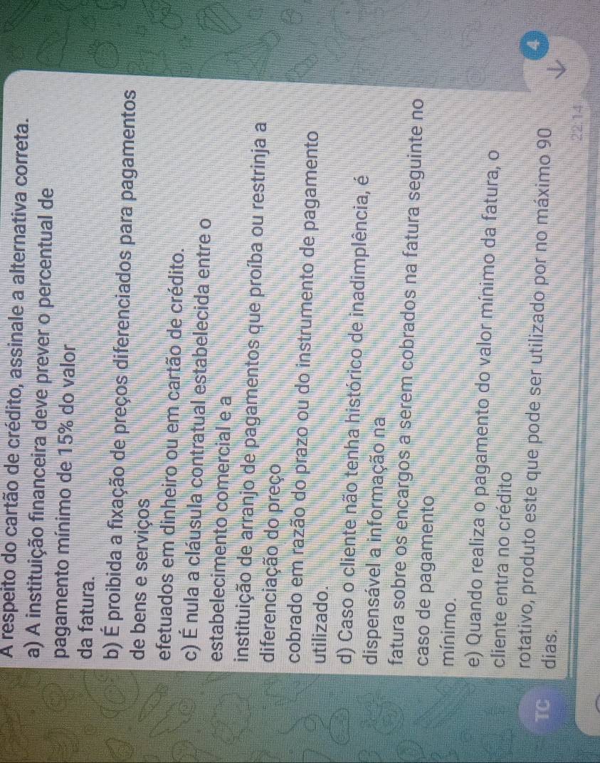 A respeito do cartão de crédito, assinale a alternativa correta.
a) A instituição financeira deve prever o percentual de
pagamento mínimo de 15% do valor
da fatura.
b) É proibida a fixação de preços diferenciados para pagamentos
de bens e serviços
efetuados em dinheiro ou em cartão de crédito.
c) É nula a cláusula contratual estabelecida entre o
estabelecimento comercial e a
instituição de arranjo de pagamentos que proíba ou restrinja a
diferenciação do preço
cobrado em razão do prazo ou do instrumento de pagamento
utilizado.
d) Caso o cliente não tenha histórico de inadimplência, é
dispensável a informação na
fatura sobre os encargos a serem cobrados na fatura seguinte no
caso de pagamento
mínimo.
e) Quando realiza o pagamento do valor mínimo da fatura, o
cliente entra no crédito
rotativo, produto este que pode ser utilizado por no máximo 90
4
TC dias.
22:14