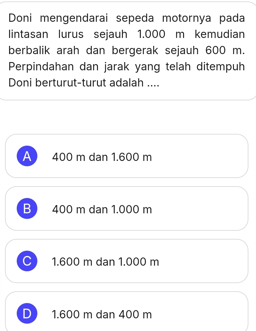 Doni mengendarai sepeda motornya pada
lintasan lurus sejauh 1.000 m kemudian
berbalik arah dan bergerak sejauh 600 m.
Perpindahan dan jarak yang telah ditempuh
Doni berturut-turut adalah ....
A 400 m dan 1.600 m
B 400 m dan 1.000 m
C 1.600 m dan 1.000 m
D 1.600 m dan 400 m