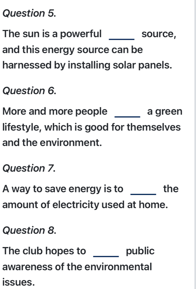 The sun is a powerful _source, 
and this energy source can be 
harnessed by installing solar panels. 
Question 6. 
More and more people _a green 
lifestyle, which is good for themselves 
and the environment. 
Question 7. 
A way to save energy is to _the 
amount of electricity used at home. 
Question 8. 
The club hopes to _public 
awareness of the environmental 
issues.