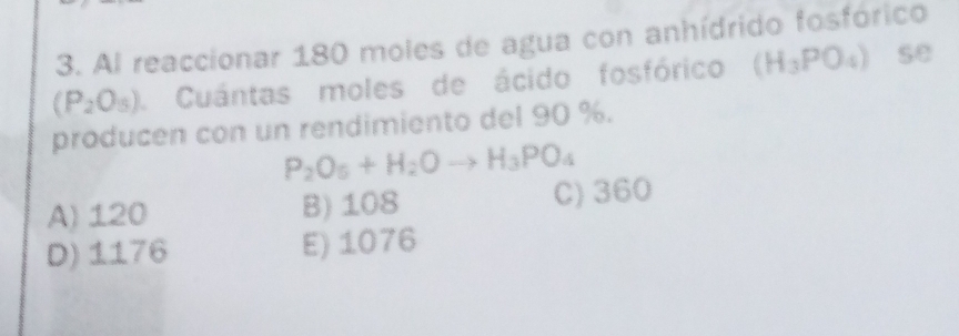 Al reaccionar 180 moles de agua con anhídrido fosfórico
(P_2O_5) Cuántas moles de ácido fosfórico (H_3PO_4) se
producen con un rendimiento del 90 %.
P_2O_5+H_2Oto H_3PO_4
A) 120 B) 108 C) 360
D) 1176 E) 1076