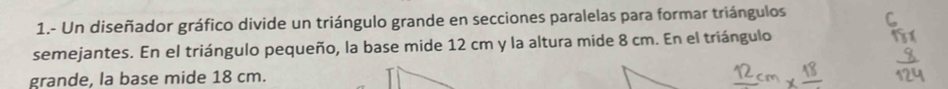 1.- Un diseñador gráfico divide un triángulo grande en secciones paralelas para formar triángulos 
semejantes. En el triángulo pequeño, la base mide 12 cm y la altura mide 8 cm. En el triángulo 
grande, la base mide 18 cm.