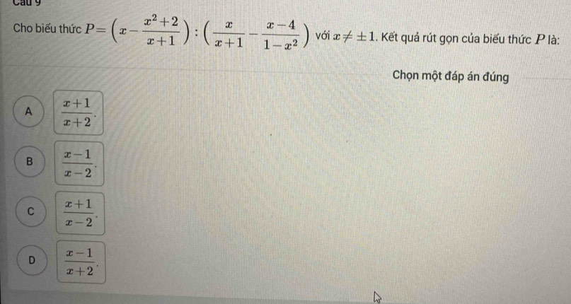 Cau 9
Cho biểu thức P=(x- (x^2+2)/x+1 ):( x/x+1 - (x-4)/1-x^2 ) với x!= ± 1. Kết quả rút gọn của biểu thức P là:
Chọn một đáp án đúng
A  (x+1)/x+2 .
B  (x-1)/x-2 .
C  (x+1)/x-2 .
D  (x-1)/x+2 .