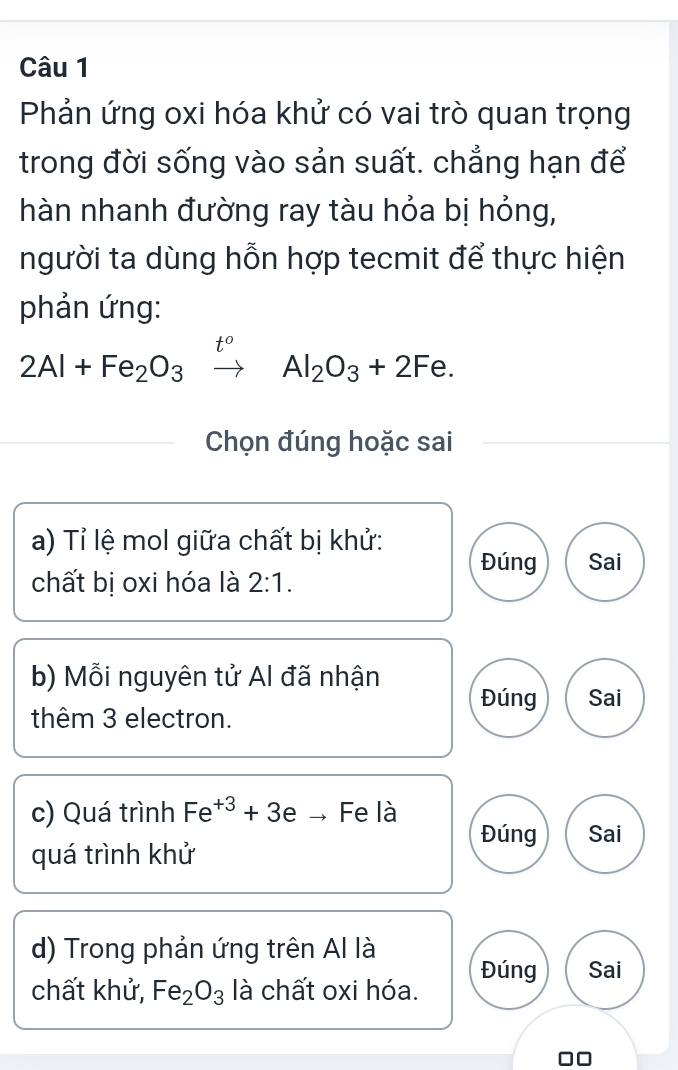 Phản ứng oxi hóa khử có vai trò quan trọng
trong đời sống vào sản suất. chẳng hạn để
hàn nhanh đường ray tàu hỏa bị hỏng,
người ta dùng hỗn hợp tecmit để thực hiện
phản ứng:
2Al+Fe_2O_3xrightarrow t^oAl_2O_3+2Fe. 
Chọn đúng hoặc sai
a) Tỉ lệ mol giữa chất bị khử:
Đúng Sai
chất bị oxi hóa là 2:1. 
b) Mỗi nguyên tử Al đã nhận Đúng Sai
thêm 3 electron.
c) Quá trình Fe^(+3)+3eto Fe là
Đúng Sai
quá trình khử
d) Trong phản ứng trên Al là
chất khử, Fe_2O_3 là chất oxi hóa. Đúng Sai