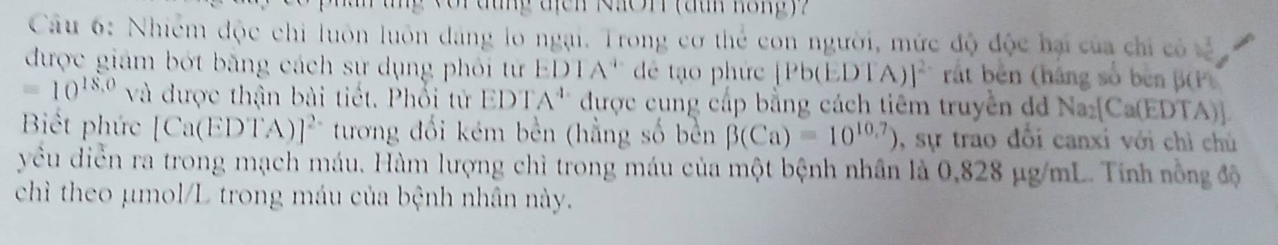 or dung địch NKOH (đuh hong) ? 
Câu 6: Nhiêm độc chi luôn luôn đảng lo ngại. Trong cơ thẻ con người, mức độ độc hại của chỉ có tả 
được giám bớt bằng cách sư dụng phỏi từ ED 1/ A '' dé tạo phức [P b(EDTA)]^2- rất bên (háng số bèn B(P)
=10^(18.0) và được thận bài tiết. Phối tử EDT. A^1 * được cung cấp bằng cách tiêm truyền đ Na_2[Ca(EDT. A 
Biết phức [Ca(EDTA)]^2- tương đối kém bền (hằng số bền beta (Ca)=10^(10.7)) , sự trao đổi canxi với chỉ chú 
yêu diễn ra trong mạch máu. Hàm lượng chì trong máu của một bệnh nhân là 0,828 μg/mL. Tính nồng độ 
chì theo μmol/L trong máu của bệnh nhân này.