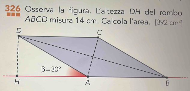 326 Osserva la figura. L'altezza DH del rombo
ABCD misura 14 cm. Calcola l’area. [392cm^2]