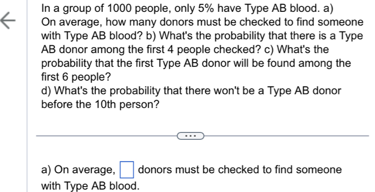 In a group of 1000 people, only 5% have Type AB blood. a) 
On average, how many donors must be checked to find someone 
with Type AB blood? b) What's the probability that there is a Type 
AB donor among the first 4 people checked? c) What's the 
probability that the first Type AB donor will be found among the 
first 6 people? 
d) What's the probability that there won't be a Type AB donor 
before the 10th person? 
a) On average, □ donors must be checked to find someone 
with Type AB blood.