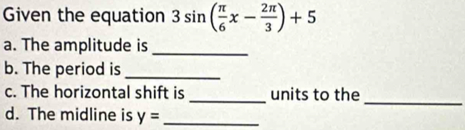 Given the equation 3sin ( π /6 x- 2π /3 )+5
a. The amplitude is_ 
b. The period is_ 
_ 
c. The horizontal shift is _units to the 
d. The midline is y= _