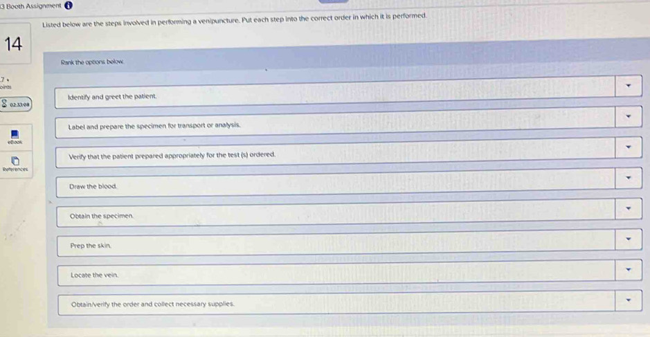Booth Assignment
Listed below are the steps involved in performing a venipuncture. Put each step into the correct order in which it is performed.
14
Rank the options below.
7
oints
Identify and greet the patient.
S02 3308
Label and prepare the specimen for transport or analysis.
Verify that the patient prepared appropriately for the test (s) ordered.
Draw the blood.
Obtain the specimen.
Prep the skin.
Locate the vein.
Obtain/verify the order and collect necessary supplies.