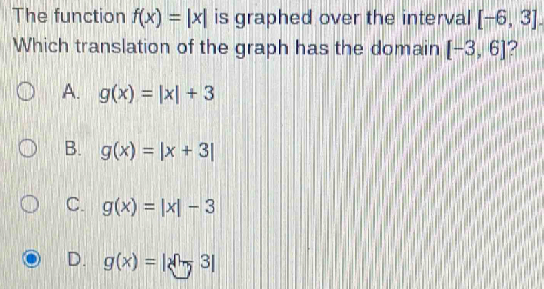 The function f(x)=|x| is graphed over the interval [-6,3]. 
Which translation of the graph has the domain [-3,6] 2
A. g(x)=|x|+3
B. g(x)=|x+3|
C. g(x)=|x|-3
D. g(x)=|sqrt[3](7)3|