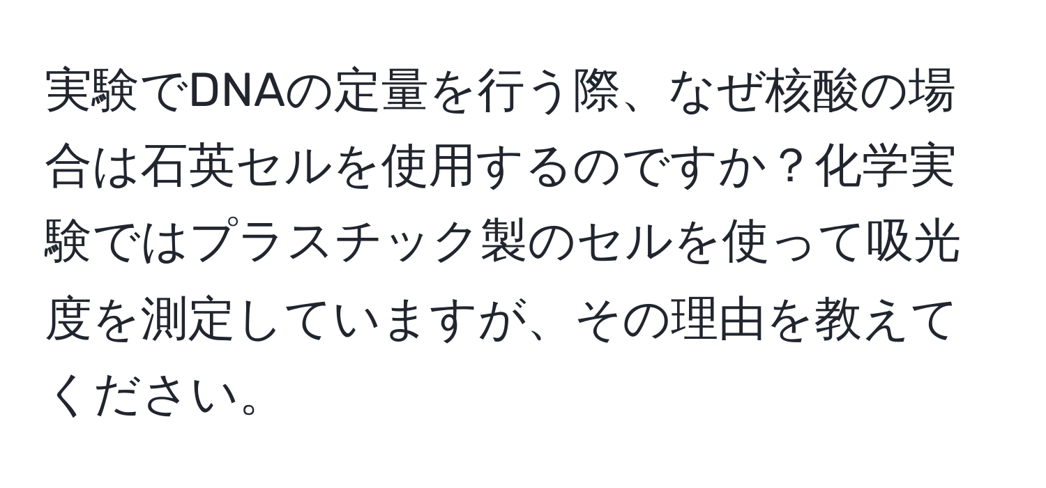 実験でDNAの定量を行う際、なぜ核酸の場合は石英セルを使用するのですか？化学実験ではプラスチック製のセルを使って吸光度を測定していますが、その理由を教えてください。