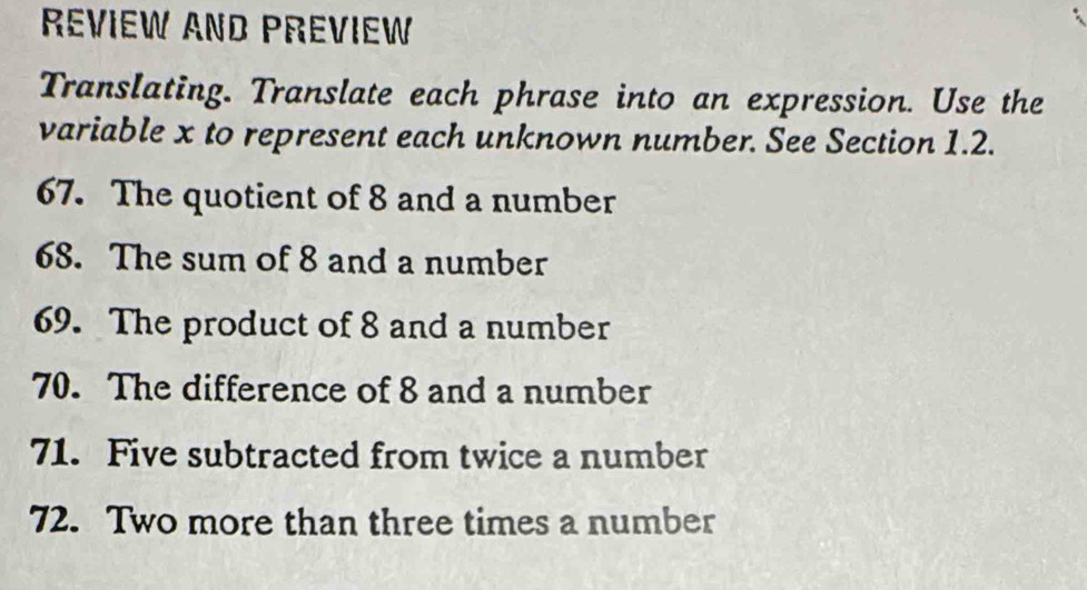 Review and Preview 
Translating. Translate each phrase into an expression. Use the 
variable x to represent each unknown number. See Section 1.2. 
67. The quotient of 8 and a number 
68. The sum of 8 and a number 
69. The product of 8 and a number 
70. The difference of 8 and a number 
71. Five subtracted from twice a number 
72. Two more than three times a number