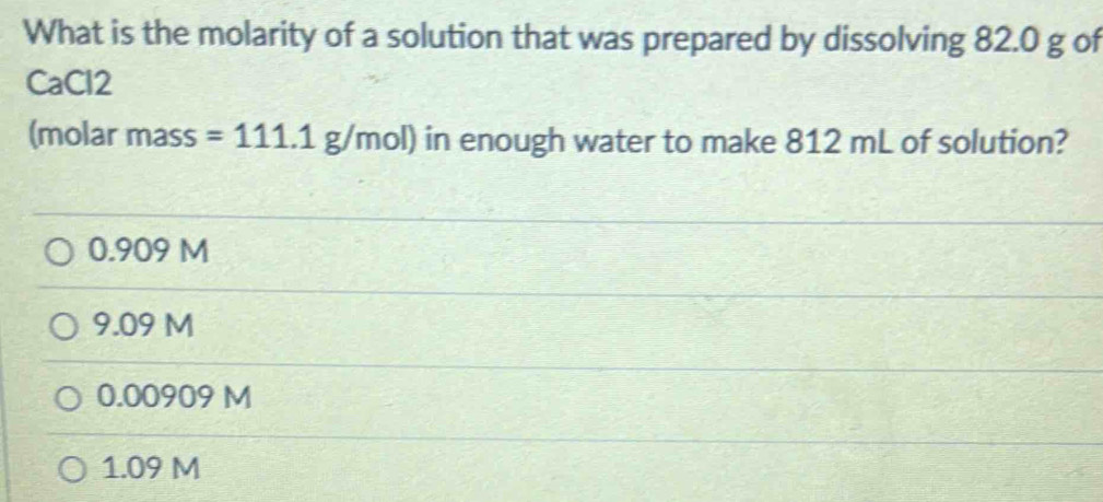 What is the molarity of a solution that was prepared by dissolving 82.0 g of
CaCl2
(molar mass =111.1g/mol) in enough water to make 812 mL of solution?
0.909 M
9.09 M
0.00909 M
1.09 M